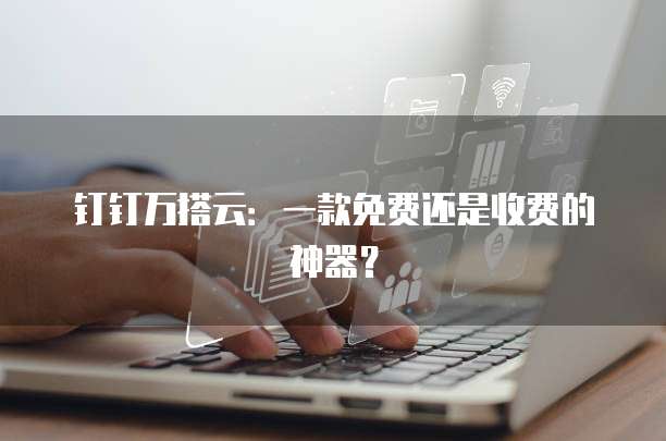 钉钉万搭云:一款免费还是收费的神器?