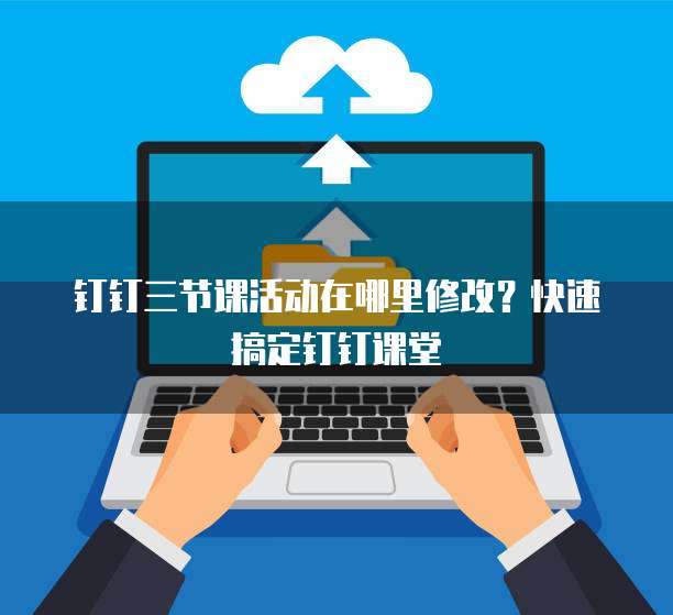 钉钉三节课活动在哪里修改?快速搞定钉钉课堂
