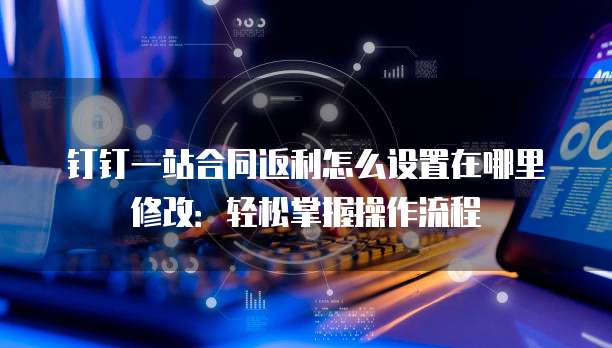 钉钉一站合同返利怎么设置在哪里修改:轻松掌握操作流程