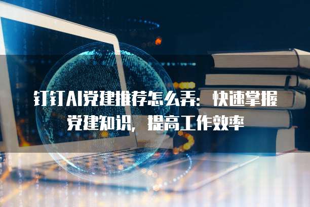 钉钉AI党建推荐怎么弄:快速掌握党建知识,提高工作效率