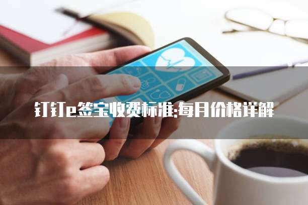钉钉e签宝收费标准:每月价格详解