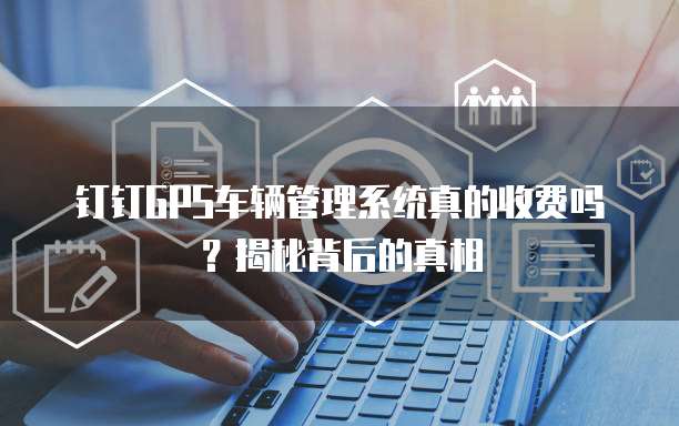 钉钉GPS车辆管理系统真的收费吗?揭秘背后的真相
