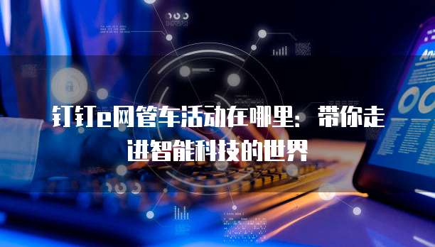钉钉e网管车活动在哪里：带你走进智能科技的世界