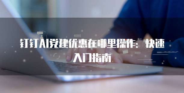 钉钉AI党建优惠在哪里操作:快速入门指南