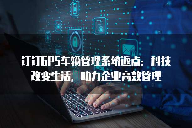 钉钉GPS车辆管理系统返点:科技改变生活,助力企业高效管理