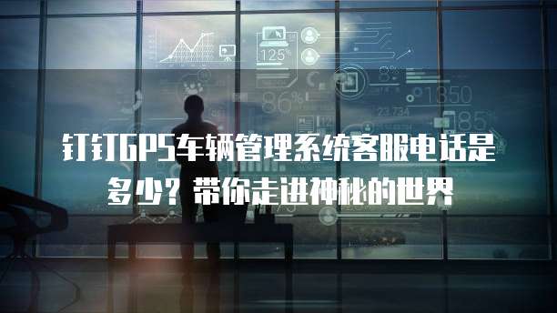 钉钉GPS车辆管理系统客服电话是多少?带你走进神秘的世界