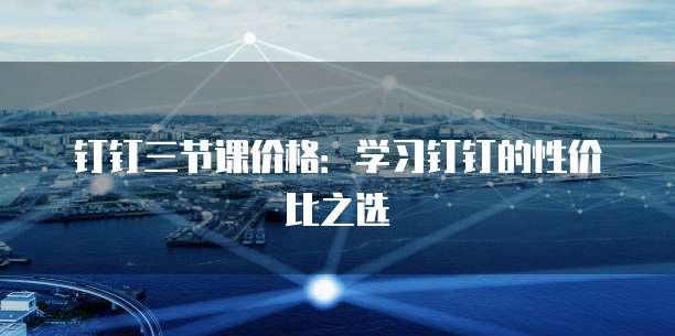 钉钉三节课价格:学习钉钉的性价比之选