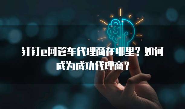 钉钉e网管车代理商在哪里？如何成为成功代理商？