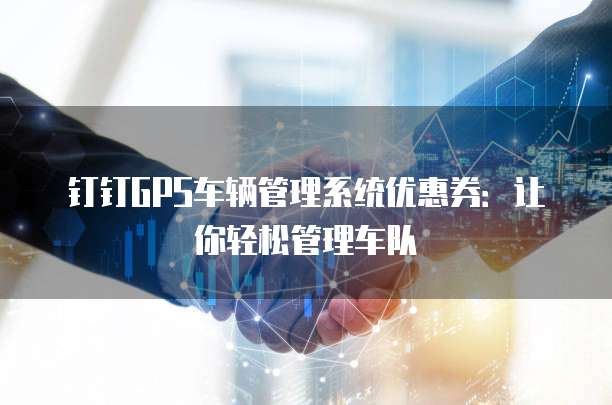 钉钉GPS车辆管理系统优惠券:让你轻松管理车队