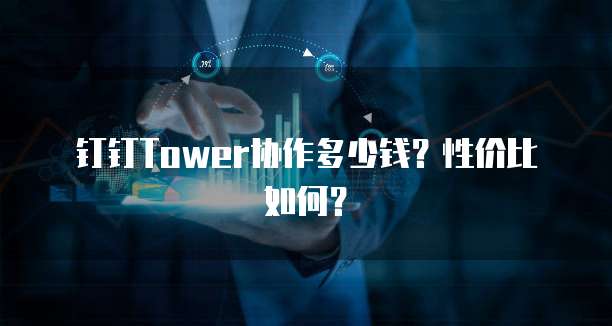 钉钉Tower协作多少钱?性价比如何?