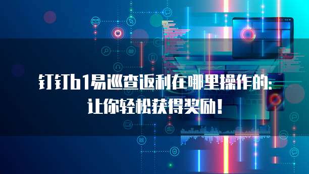 钉钉b1易巡查返利在哪里操作的:让你轻松获得奖励!