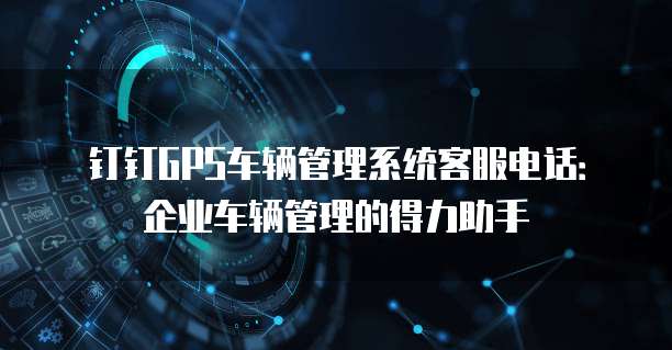 钉钉GPS车辆管理系统客服电话:企业车辆管理的得力助手