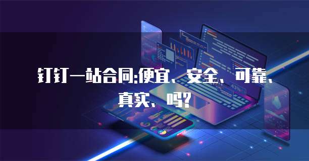 钉钉一站合同:便宜、安全、可靠、真实、吗?