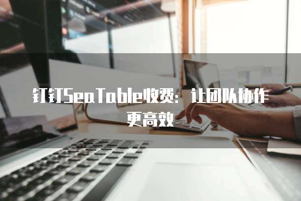 钉钉SeaTable收费：让团队协作更高效