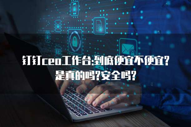 钉钉ceo工作台:到底便宜不便宜?是真的吗?安全吗?