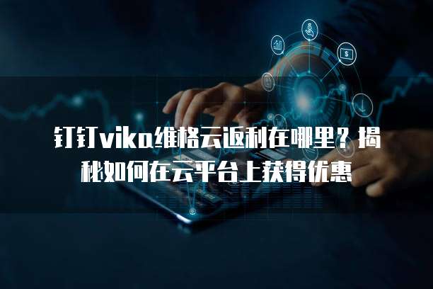 钉钉vika维格云返利在哪里?揭秘如何在云平台上获得优惠