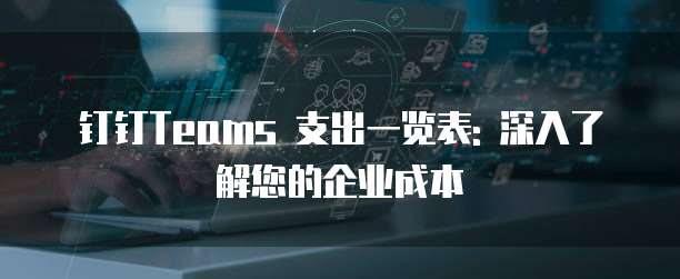 钉钉Teams 支出一览表: 深入了解您的企业成本