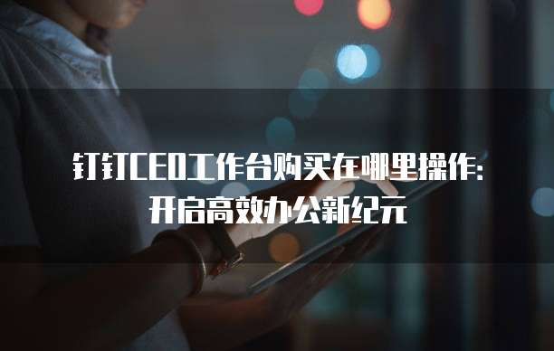 钉钉CEO工作台购买在哪里操作:开启高效办公新纪元