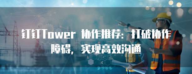钉钉Tower 协作推荐:打破协作障碍,实现高效沟通