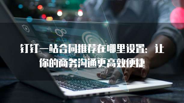钉钉一站合同推荐在哪里设置:让你的商务沟通更高效便捷