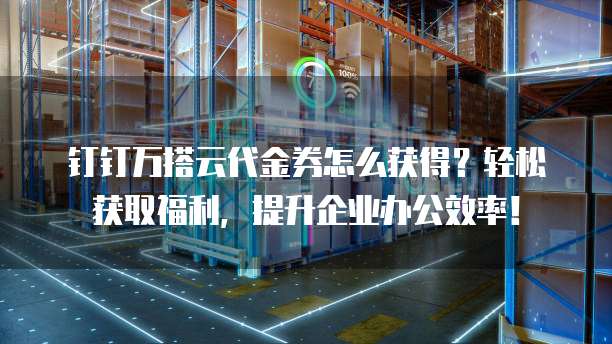 钉钉万搭云代金券怎么获得?轻松获取福利,提升企业办公效率!