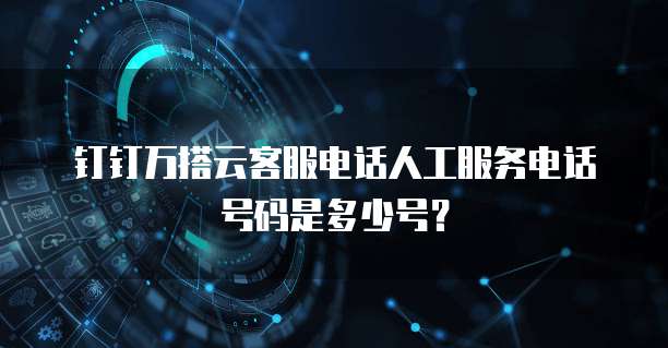 钉钉万搭云客服电话人工服务电话号码是多少号?