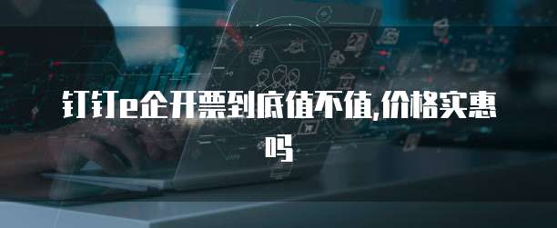 钉钉e企开票到底值不值,价格实惠吗