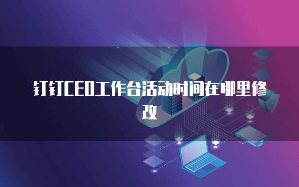 钉钉CEO工作台活动时间在哪里修改