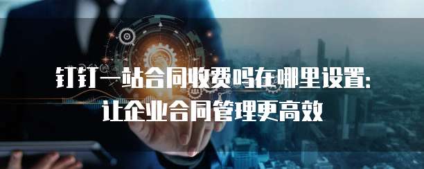 钉钉一站合同收费吗在哪里设置:让企业合同管理更高效