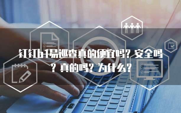 钉钉b1易巡查真的便宜吗?安全吗?真的吗?为什么?