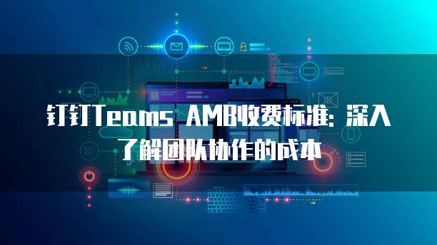 钉钉Teams AMB收费标准: 深入了解团队协作的成本