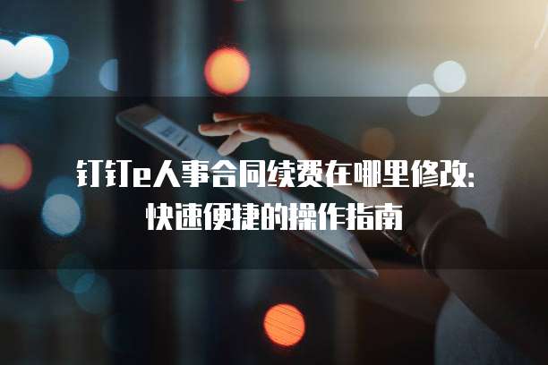 钉钉e人事合同续费在哪里修改:快速便捷的操作指南