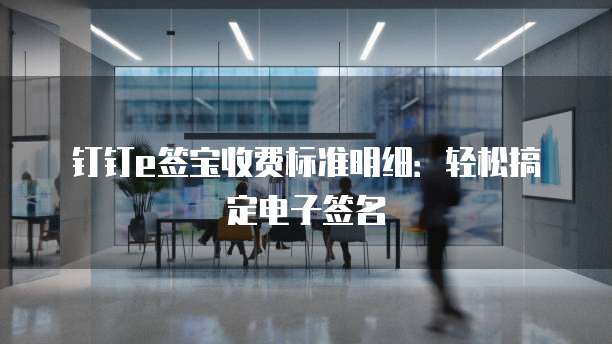 钉钉e签宝收费标准明细：轻松搞定电子签名