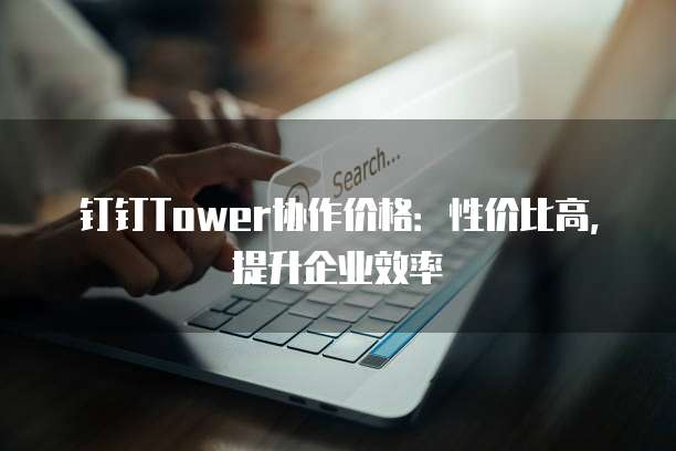 钉钉Tower协作价格：性价比高，提升企业效率