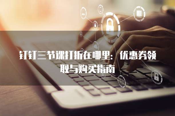 钉钉三节课打折在哪里:优惠券领取与购买指南