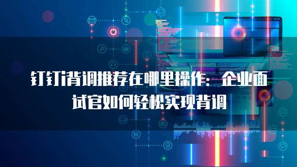 钉钉i背调推荐在哪里操作：企业面试官如何轻松实现背调