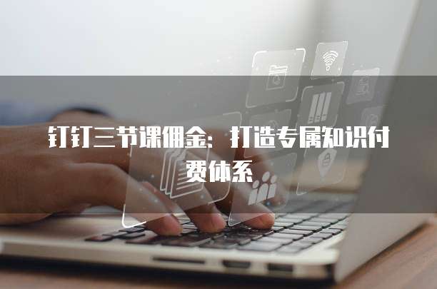 钉钉三节课佣金：打造专属知识付费体系