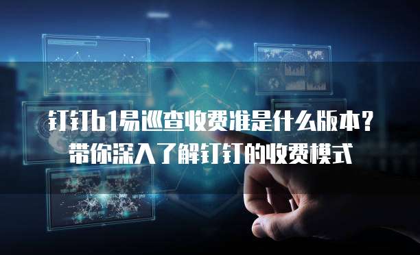 钉钉b1易巡查收费准是什么版本?带你深入了解钉钉的收费模式