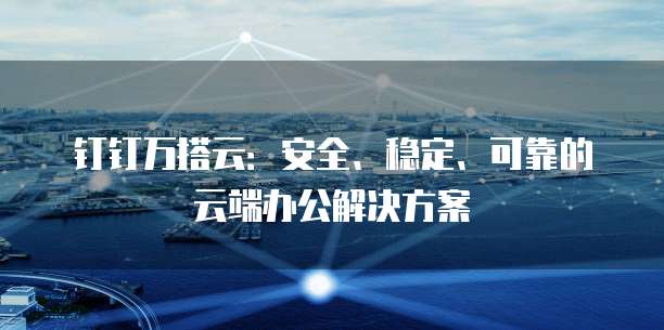钉钉万搭云：安全、稳定、可靠的云端办公解决方案