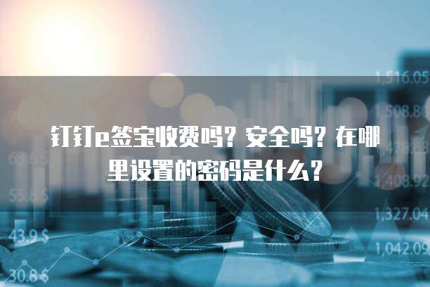 钉钉e签宝收费吗?安全吗?在哪里设置的密码是什么?