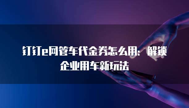 钉钉e网管车代金券怎么用:解锁企业用车新玩法