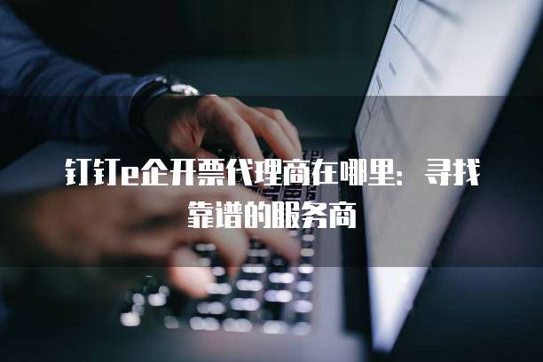 钉钉e企开票代理商在哪里:寻找靠谱的服务商