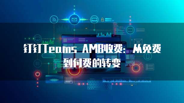 钉钉Teams AMB收费：从免费到付费的转变