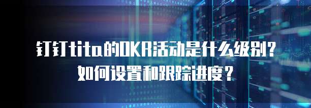 钉钉tita的OKR活动是什么级别?如何设置和跟踪进度?