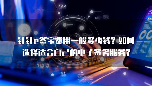 钉钉e签宝费用一般多少钱？如何选择适合自己的电子签名服务？