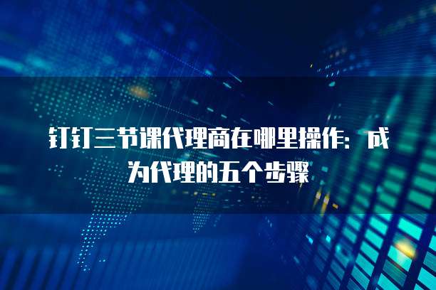 钉钉三节课代理商在哪里操作：成为代理的五个步骤