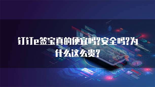 钉钉e签宝真的便宜吗?安全吗?为什么这么贵?