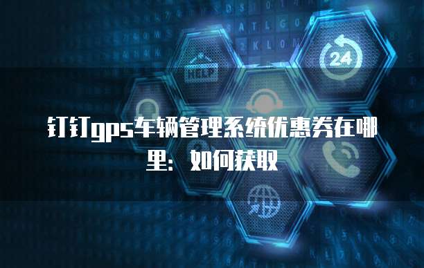 钉钉gps车辆管理系统优惠券在哪里:如何获取