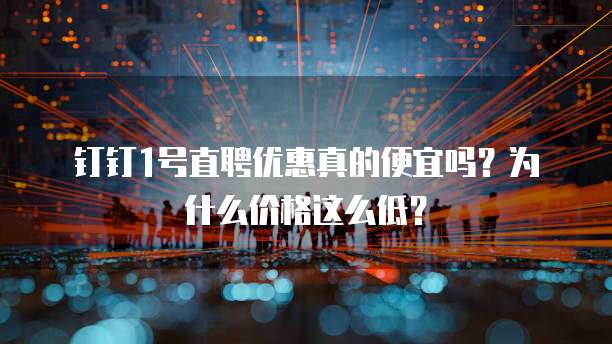 钉钉1号直聘优惠真的便宜吗?为什么价格这么低?