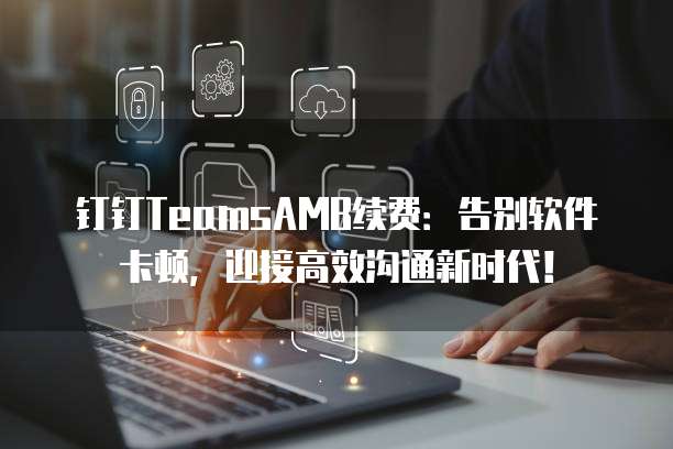 钉钉TeamsAMB续费:告别软件卡顿,迎接高效沟通新时代!
